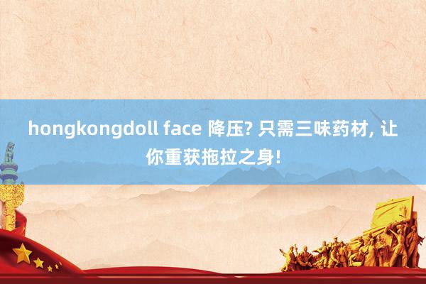 hongkongdoll face 降压? 只需三味药材， 让你重获拖拉之身!