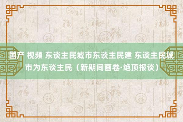 国产 视频 东谈主民城市东谈主民建 东谈主民城市为东谈主民（新期间画卷·绝顶报谈）