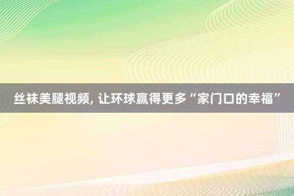 丝袜美腿视频， 让环球赢得更多“家门口的幸福”