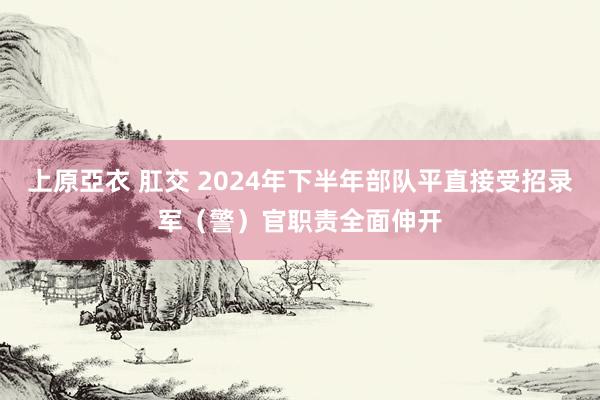 上原亞衣 肛交 2024年下半年部队平直接受招录军（警）官职责全面伸开