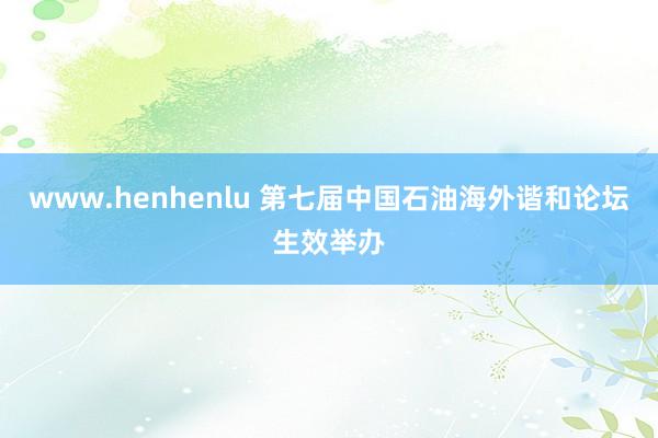 www.henhenlu 第七届中国石油海外谐和论坛生效举办