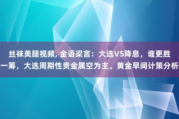 丝袜美腿视频， 金语梁言：大选VS降息，谁更胜一筹，大选周期性贵金属空为主。黄金早间计策分析