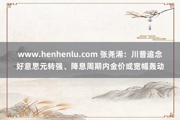 www.henhenlu.com 张尧浠：川普追念好意思元转强、降息周期内金价或宽幅轰动