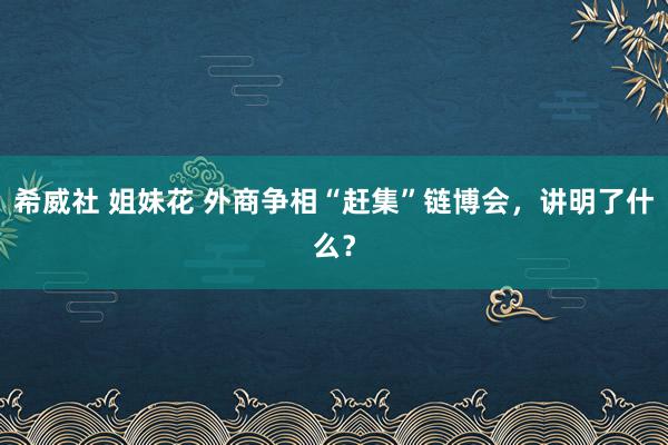 希威社 姐妹花 外商争相“赶集”链博会，讲明了什么？