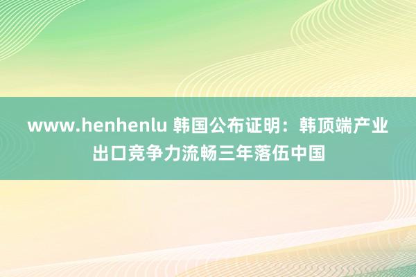 www.henhenlu 韩国公布证明：韩顶端产业出口竞争力流畅三年落伍中国