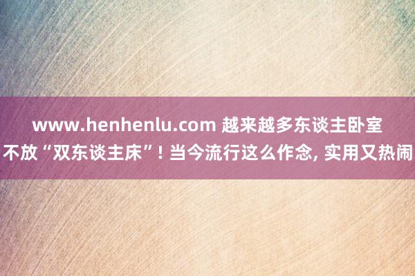 www.henhenlu.com 越来越多东谈主卧室不放“双东谈主床”! 当今流行这么作念， 实用又热闹