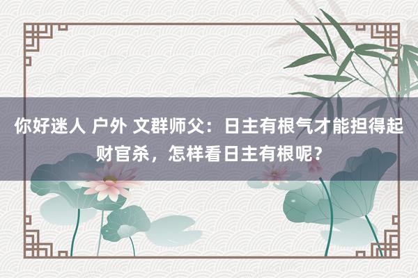 你好迷人 户外 文群师父：日主有根气才能担得起财官杀，怎样看日主有根呢？