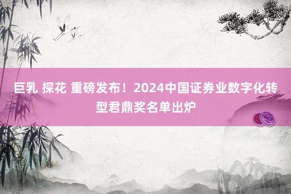 巨乳 探花 重磅发布！2024中国证券业数字化转型君鼎奖名单出炉