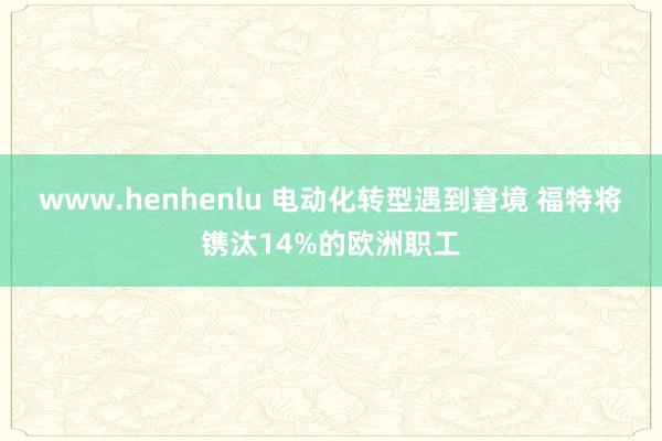 www.henhenlu 电动化转型遇到窘境 福特将镌汰14%的欧洲职工