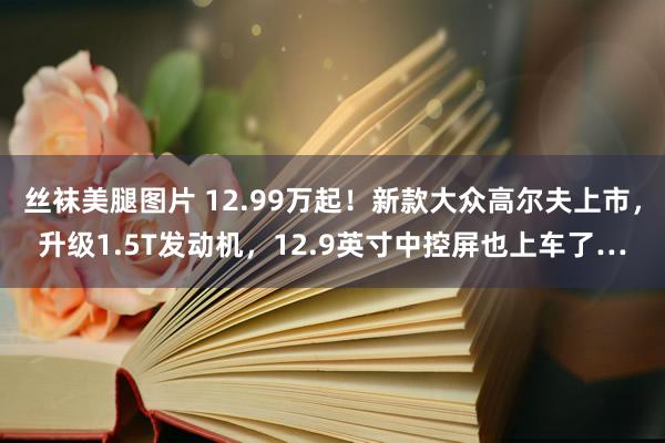 丝袜美腿图片 12.99万起！新款大众高尔夫上市，升级1.5T发动机，12.9英寸中控屏也上车了…