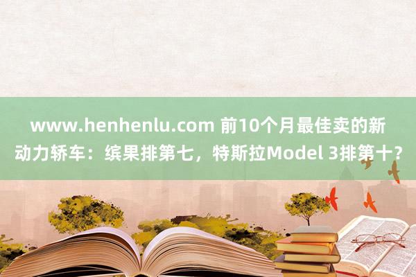 www.henhenlu.com 前10个月最佳卖的新动力轿车：缤果排第七，特斯拉Model 3排第十？