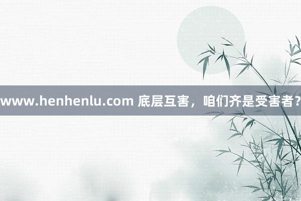 www.henhenlu.com 底层互害，咱们齐是受害者？