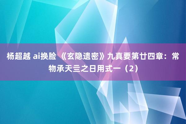 杨超越 ai换脸 《玄隐遗密》九真要第廿四章：常物承天亖之日用式一（2）