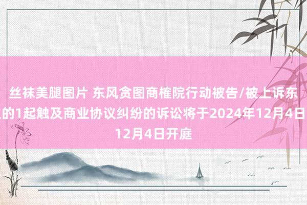 丝袜美腿图片 东风贪图商榷院行动被告/被上诉东谈主的1起触及商业协议纠纷的诉讼将于2024年12月4日开庭