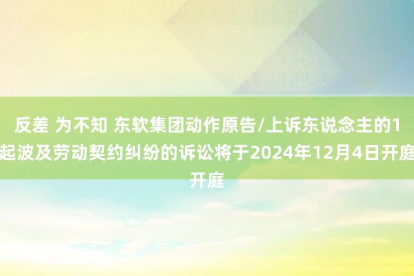 反差 为不知 东软集团动作原告/上诉东说念主的1起波及劳动契约纠纷的诉讼将于2024年12月4日开庭