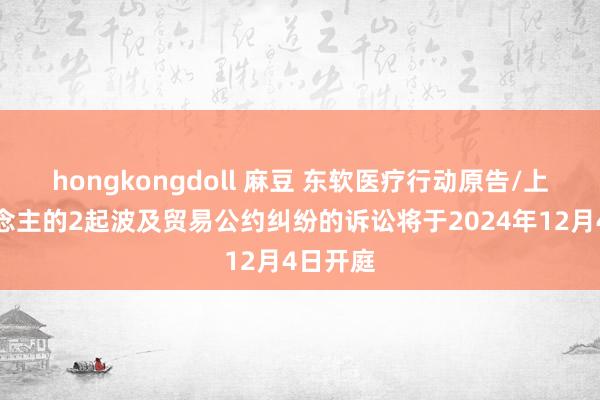 hongkongdoll 麻豆 东软医疗行动原告/上诉东说念主的2起波及贸易公约纠纷的诉讼将于2024年12月4日开庭