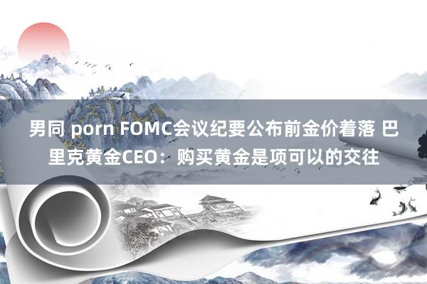 男同 porn FOMC会议纪要公布前金价着落 巴里克黄金CEO：购买黄金是项可以的交往