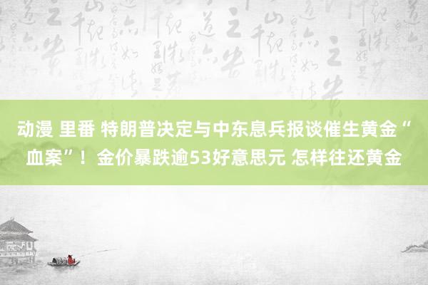 动漫 里番 特朗普决定与中东息兵报谈催生黄金“血案”！金价暴跌逾53好意思元 怎样往还黄金