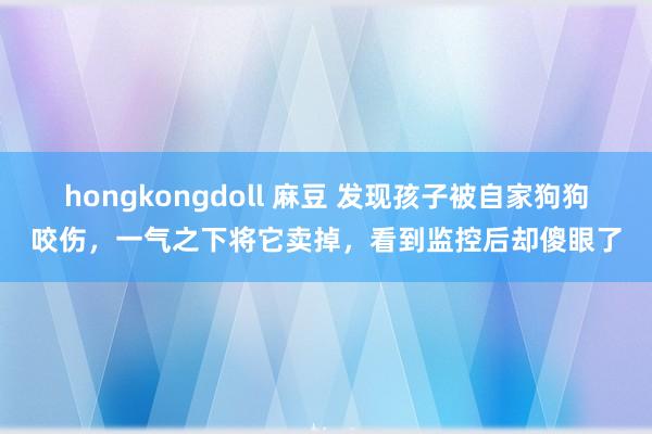 hongkongdoll 麻豆 发现孩子被自家狗狗咬伤，一气之下将它卖掉，看到监控后却傻眼了