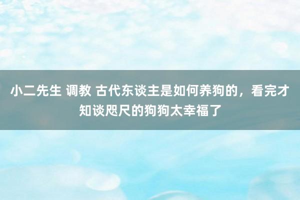 小二先生 调教 古代东谈主是如何养狗的，看完才知谈咫尺的狗狗太幸福了