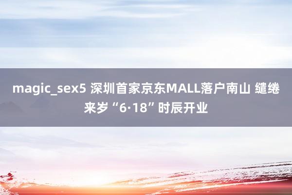 magic_sex5 深圳首家京东MALL落户南山 缱绻来岁“6·18”时辰开业