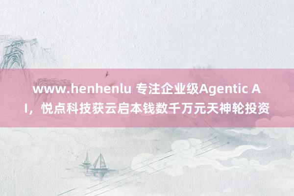 www.henhenlu 专注企业级Agentic AI，悦点科技获云启本钱数千万元天神轮投资