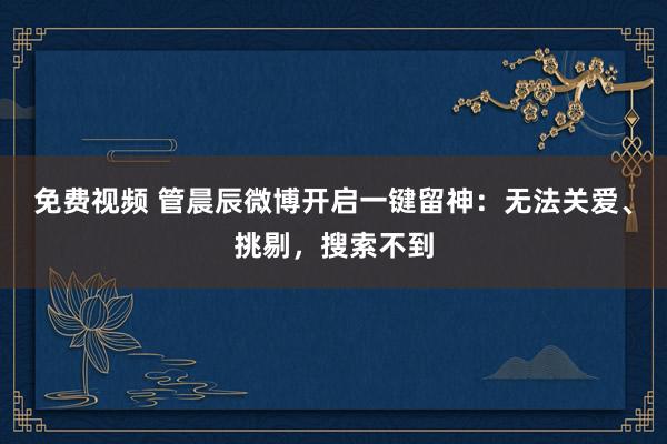 免费视频 管晨辰微博开启一键留神：无法关爱、挑剔，搜索不到