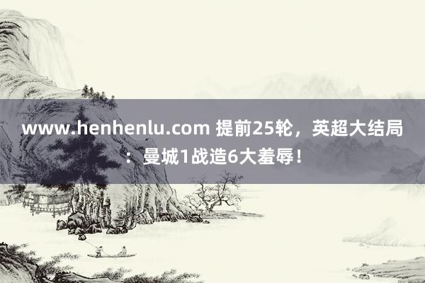 www.henhenlu.com 提前25轮，英超大结局：曼城1战造6大羞辱！