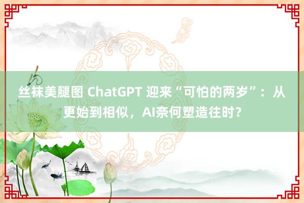 丝袜美腿图 ChatGPT 迎来“可怕的两岁”：从更始到相似，AI奈何塑造往时？