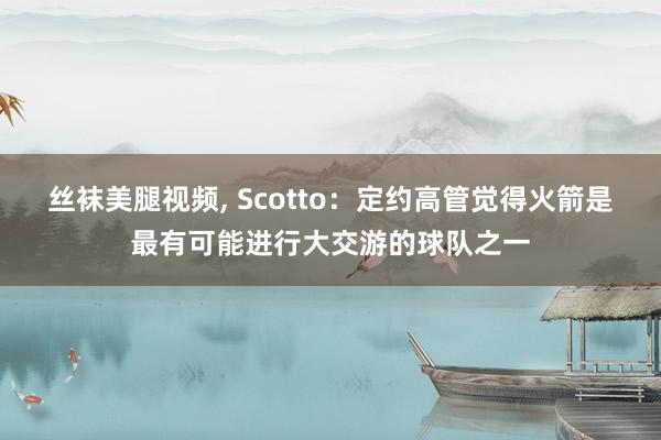 丝袜美腿视频， Scotto：定约高管觉得火箭是最有可能进行大交游的球队之一