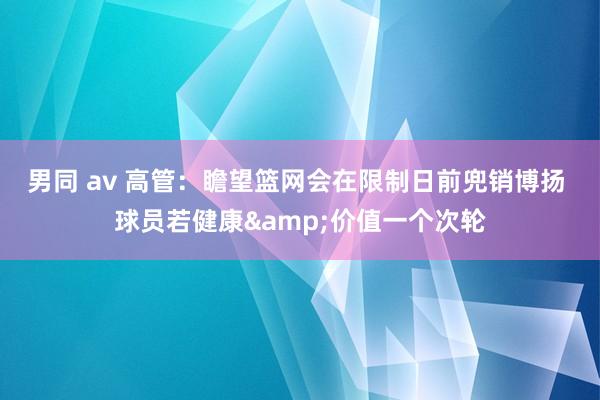 男同 av 高管：瞻望篮网会在限制日前兜销博扬 球员若健康&价值一个次轮