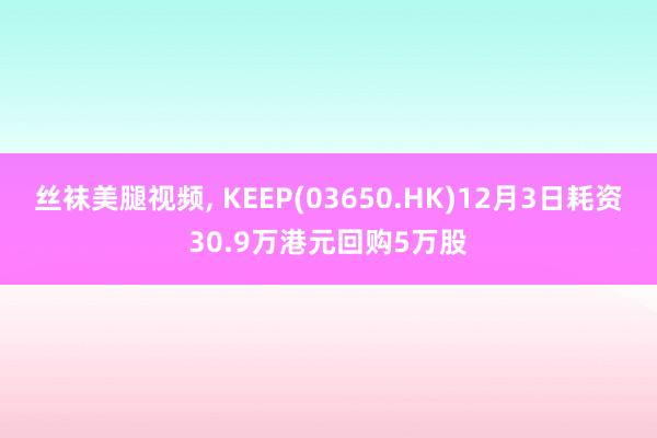 丝袜美腿视频， KEEP(03650.HK)12月3日耗资30.9万港元回购5万股