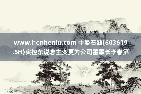 www.henhenlu.com 中曼石油(603619.SH)实控东说念主变更为公司董事长李春第