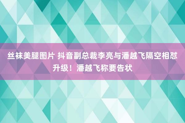 丝袜美腿图片 抖音副总裁李亮与潘越飞隔空相怼升级！潘越飞称要告状