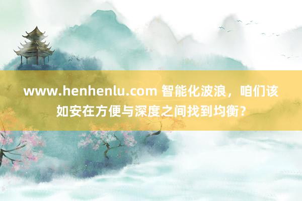 www.henhenlu.com 智能化波浪，咱们该如安在方便与深度之间找到均衡？