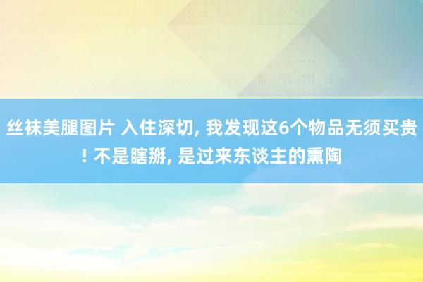 丝袜美腿图片 入住深切， 我发现这6个物品无须买贵! 不是瞎掰， 是过来东谈主的熏陶