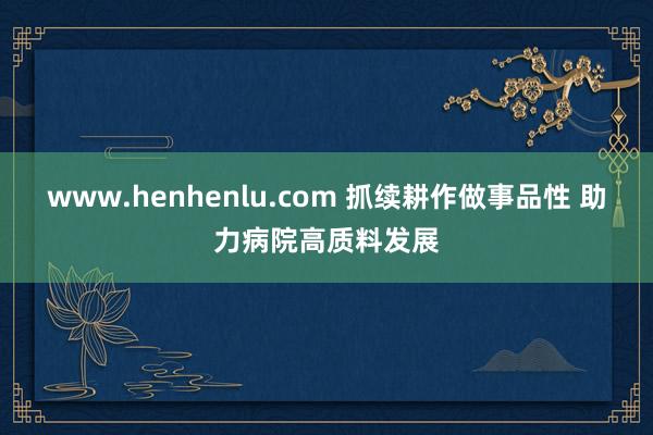 www.henhenlu.com 抓续耕作做事品性 助力病院高质料发展