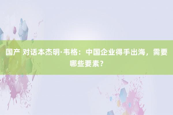 国产 对话本杰明·韦格：中国企业得手出海，需要哪些要素？