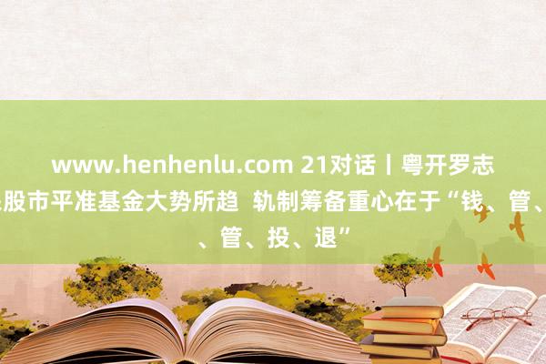 www.henhenlu.com 21对话丨粤开罗志恒：开采股市平准基金大势所趋  轨制筹备重心在于“钱、管、投、退”