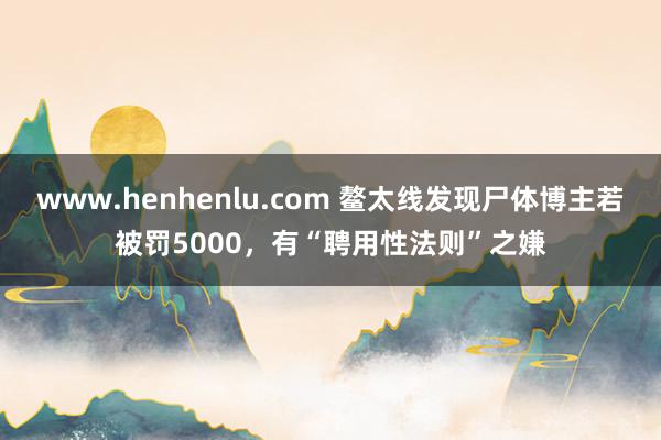 www.henhenlu.com 鳌太线发现尸体博主若被罚5000，有“聘用性法则”之嫌