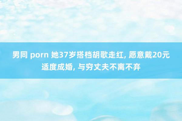 男同 porn 她37岁搭档胡歌走红， 愿意戴20元适度成婚， 与穷丈夫不离不弃