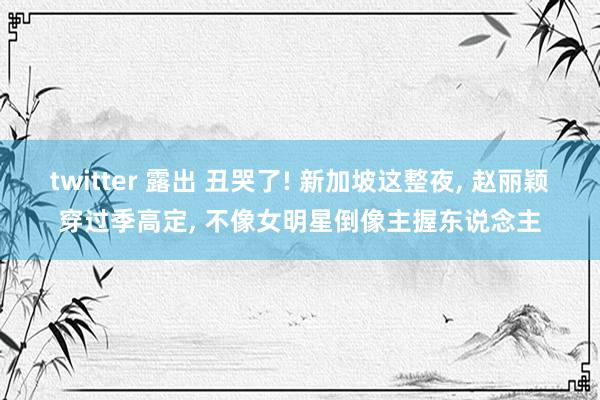 twitter 露出 丑哭了! 新加坡这整夜， 赵丽颖穿过季高定， 不像女明星倒像主握东说念主