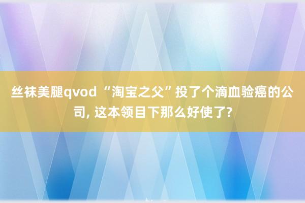 丝袜美腿qvod “淘宝之父”投了个滴血验癌的公司， 这本领目下那么好使了?