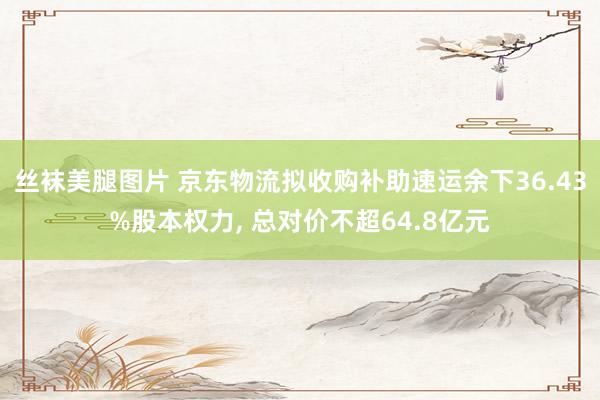 丝袜美腿图片 京东物流拟收购补助速运余下36.43%股本权力， 总对价不超64.8亿元