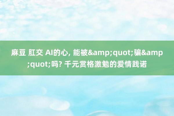 麻豆 肛交 AI的心， 能被&quot;骗&quot;吗? 千元赏格激勉的爱情践诺