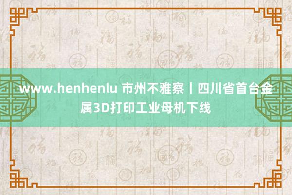 www.henhenlu 市州不雅察丨四川省首台金属3D打印工业母机下线