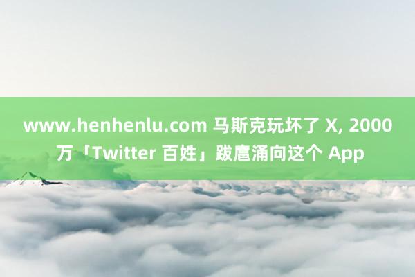 www.henhenlu.com 马斯克玩坏了 X， 2000 万「Twitter 百姓」跋扈涌向这个 App