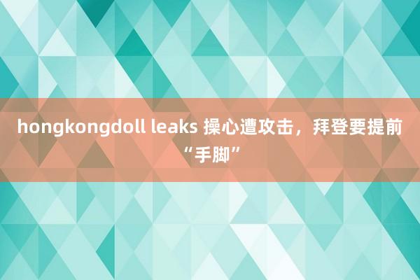 hongkongdoll leaks 操心遭攻击，拜登要提前“手脚”