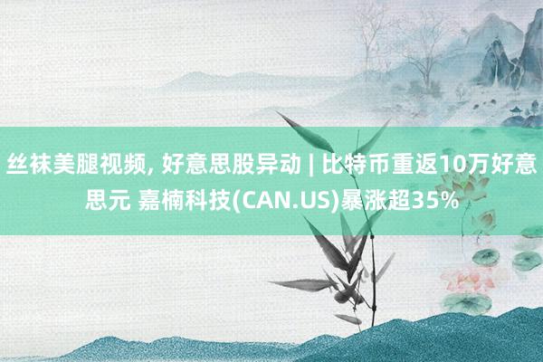 丝袜美腿视频， 好意思股异动 | 比特币重返10万好意思元 嘉楠科技(CAN.US)暴涨超35%