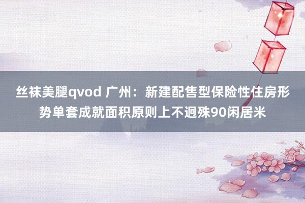 丝袜美腿qvod 广州：新建配售型保险性住房形势单套成就面积原则上不迥殊90闲居米